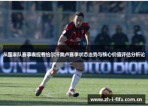 从国家队赛事表现看恰尔汗奥卢赛季状态走势与核心价值评估分析论 从国家队赛事表现看恰尔汗奥卢赛季状态走势与核心价值评估分析论